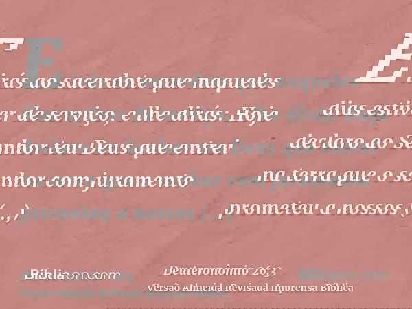 E irás ao sacerdote que naqueles dias estiver de serviço, e lhe dirás: Hoje declaro ao Senhor teu Deus que entrei na terra que o senhor com juramento prometeu a
