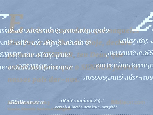 E virás ao sacerdote, que naqueles dias for, e dir-lhe-ás: Hoje, declaro perante o SENHOR, teu Deus, que entrei na terra que o SENHOR jurou a nossos pais dar-no