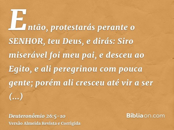 Então, protestarás perante o SENHOR, teu Deus, e dirás: Siro miserável foi meu pai, e desceu ao Egito, e ali peregrinou com pouca gente; porém ali cresceu até v