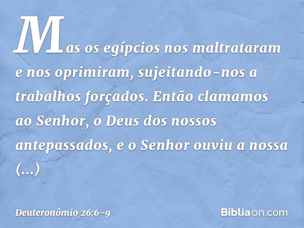 Mas os egípcios nos maltrataram e nos oprimiram, sujeitando-nos a trabalhos forçados. Então clamamos ao Senhor, o Deus dos nossos antepassados, e o Senhor ouviu