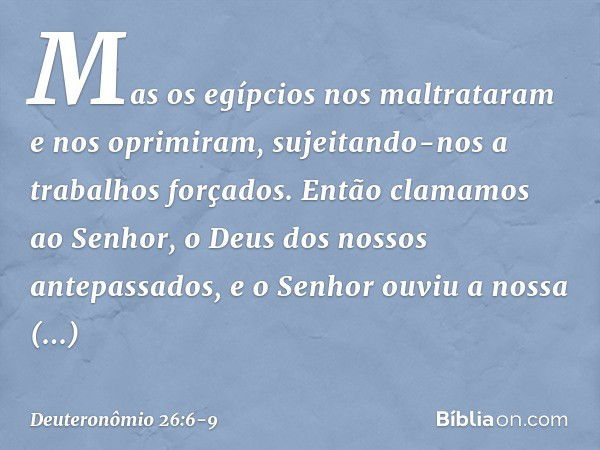 Mas os egípcios nos maltrataram e nos oprimiram, sujeitando-nos a trabalhos forçados. Então clamamos ao Senhor, o Deus dos nossos antepassados, e o Senhor ouviu