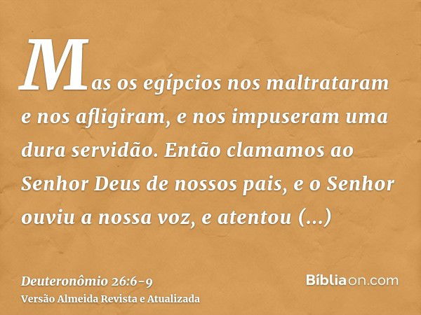 Mas os egípcios nos maltrataram e nos afligiram, e nos impuseram uma dura servidão.Então clamamos ao Senhor Deus de nossos pais, e o Senhor ouviu a nossa voz, e