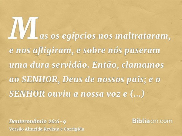 Mas os egípcios nos maltrataram, e nos afligiram, e sobre nós puseram uma dura servidão.Então, clamamos ao SENHOR, Deus de nossos pais; e o SENHOR ouviu a nossa