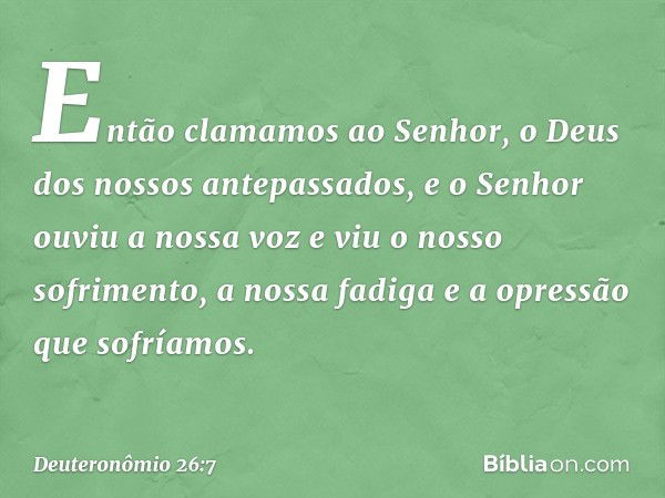 Então clamamos ao Senhor, o Deus dos nossos antepassados, e o Senhor ouviu a nossa voz e viu o nosso sofrimento, a nossa fadiga e a opressão que sofríamos. -- D