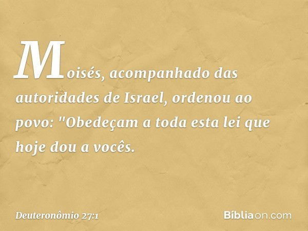 Moisés, acompanhado das autoridades de Israel, ordenou ao povo: "Obedeçam a toda esta lei que hoje dou a vocês. -- Deuteronômio 27:1