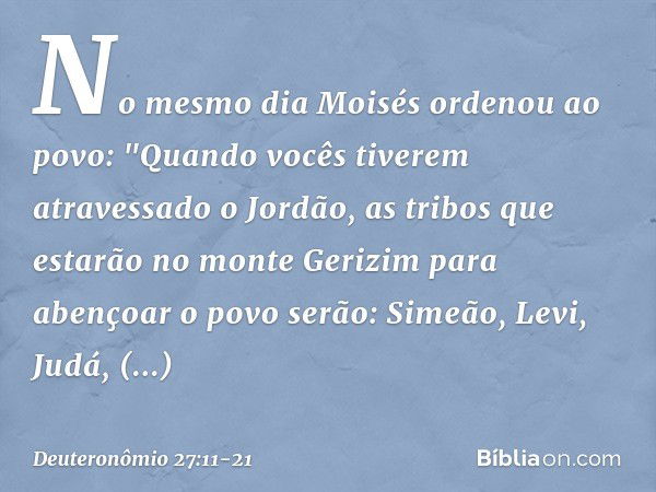 No mesmo dia Moisés ordenou ao povo: "Quando vocês tiverem atravessado o Jordão, as tribos que estarão no monte Gerizim para abençoar o povo serão: Simeão, Levi