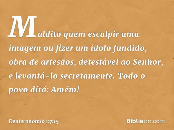 " 'Maldito quem esculpir uma imagem ou fizer um ídolo fundido, obra de artesãos, detestável ao Senhor, e levantá-lo secretamente'.
Todo o povo dirá: 'Amém!' -- 