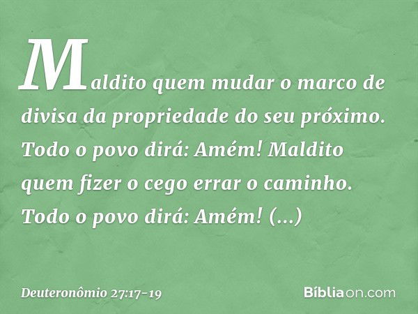 'Maldito quem mudar o marco de divisa da propriedade do seu próximo'.
Todo o povo dirá: 'Amém!' 'Maldito quem fizer o cego errar o caminho'.
Todo o povo dirá: '