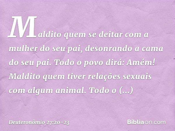 'Maldito quem se deitar com a mulher do seu pai, desonrando a cama do seu pai'.
Todo o povo dirá: 'Amém!' 'Maldito quem tiver relações sexuais com algum animal'