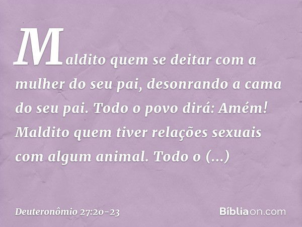 'Maldito quem se deitar com a mulher do seu pai, desonrando a cama do seu pai'.
Todo o povo dirá: 'Amém!' 'Maldito quem tiver relações sexuais com algum animal'