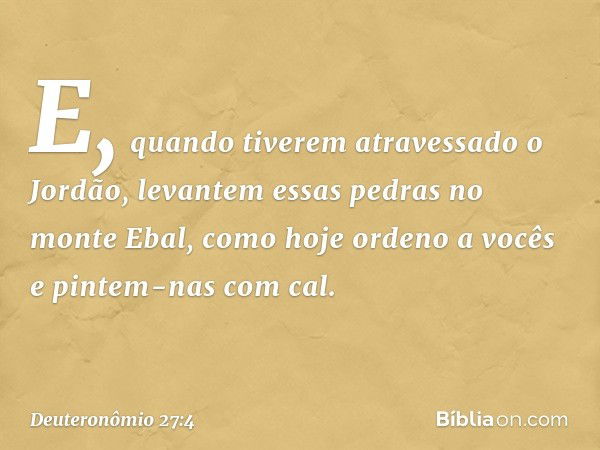 E, quando tiverem atravessado o Jordão, levantem essas pedras no monte Ebal, como hoje ordeno a vocês e pintem-nas com cal. -- Deuteronômio 27:4