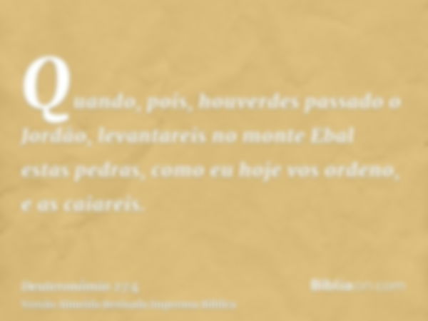 Quando, pois, houverdes passado o Jordão, levantareis no monte Ebal estas pedras, como eu hoje vos ordeno, e as caiareis.