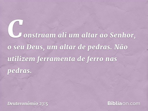 Construam ali um altar ao Senhor, o seu Deus, um altar de pedras. Não utilizem ferramenta de ferro nas pedras. -- Deuteronômio 27:5