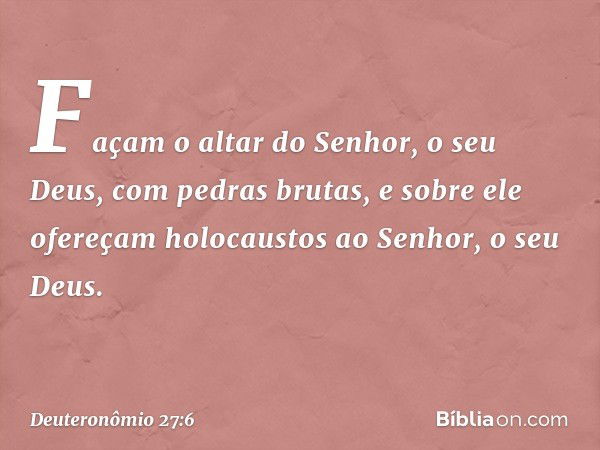 Façam o altar do Senhor, o seu Deus, com pedras brutas, e sobre ele ofereçam holocaustos ao Senhor, o seu Deus. -- Deuteronômio 27:6