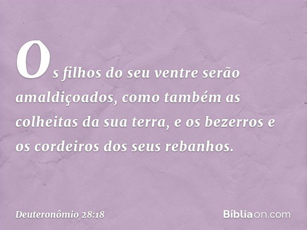 Os filhos do seu ventre
serão amaldiçoados,
como também as colheitas da sua terra,
e os bezerros e os cordeiros
dos seus rebanhos. -- Deuteronômio 28:18