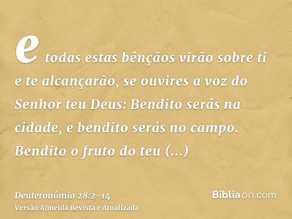 e todas estas bênçãos virão sobre ti e te alcançarão, se ouvires a voz do Senhor teu Deus:Bendito serás na cidade, e bendito serás no campo.Bendito o fruto do t