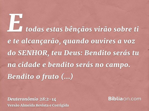 E todas estas bênçãos virão sobre ti e te alcançarão, quando ouvires a voz do SENHOR, teu Deus:Bendito serás tu na cidade e bendito serás no campo.Bendito o fru