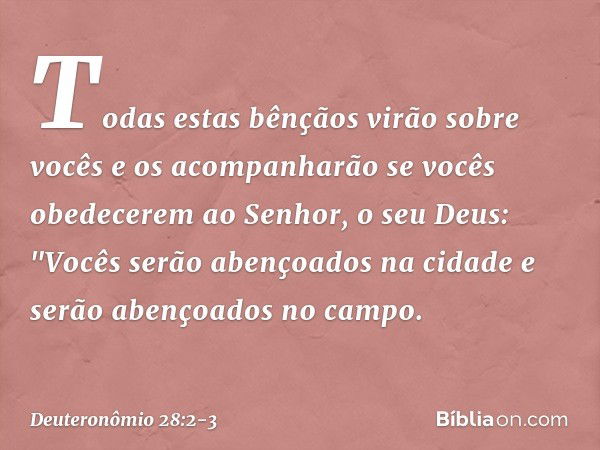 Todas estas bênçãos virão sobre vocês e os acompanharão se vocês obedecerem ao Senhor, o seu Deus: "Vocês serão abençoados na cidade
e serão abençoados no campo