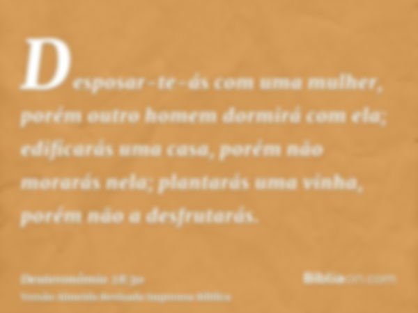 Desposar-te-ás com uma mulher, porém outro homem dormirá com ela; edificarás uma casa, porém não morarás nela; plantarás uma vinha, porém não a desfrutarás.