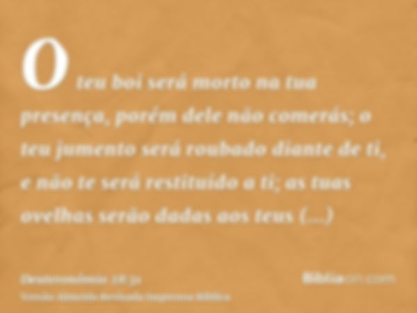 O teu boi será morto na tua presença, porém dele não comerás; o teu jumento será roubado diante de ti, e não te será restituído a ti; as tuas ovelhas serão dada