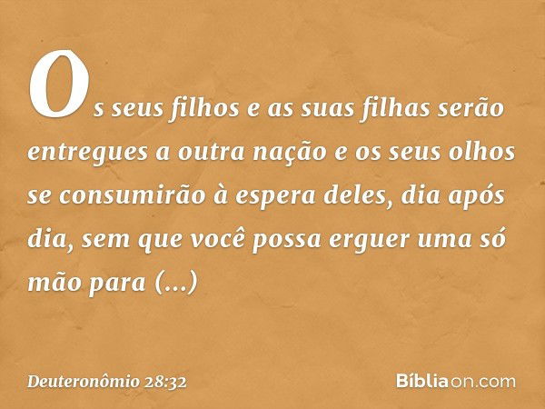 Os seus filhos e as suas filhas serão entregues a outra nação e os seus olhos se consumirão à espera deles, dia após dia, sem que você possa erguer uma só mão p