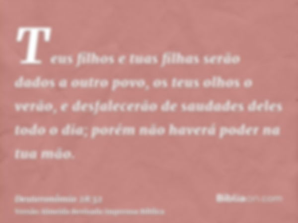 Teus filhos e tuas filhas serão dados a outro povo, os teus olhos o verão, e desfalecerão de saudades deles todo o dia; porém não haverá poder na tua mão.