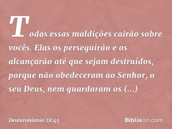 "Todas essas maldições cairão sobre vocês. Elas os perseguirão e os alcançarão até que sejam destruídos, porque não obedeceram ao Senhor, o seu Deus, nem guarda