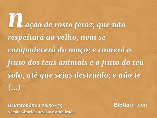 nação de rosto feroz, que não respeitará ao velho, nem se compadecerá do moço;e comerá o fruto dos teus animais e o fruto do teu solo, até que sejas destruído; 