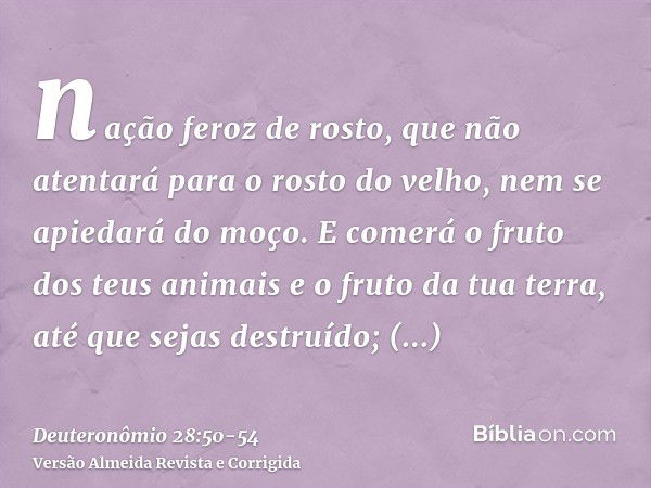 nação feroz de rosto, que não atentará para o rosto do velho, nem se apiedará do moço.E comerá o fruto dos teus animais e o fruto da tua terra, até que sejas de