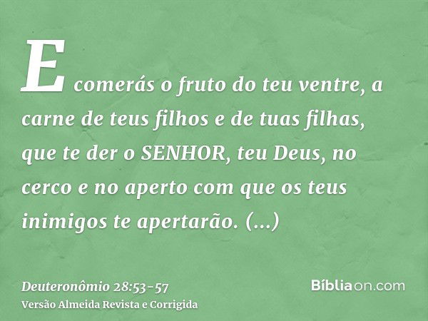 E comerás o fruto do teu ventre, a carne de teus filhos e de tuas filhas, que te der o SENHOR, teu Deus, no cerco e no aperto com que os teus inimigos te aperta