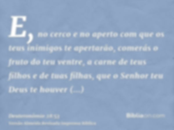 E, no cerco e no aperto com que os teus inimigos te apertarão, comerás o fruto do teu ventre, a carne de teus filhos e de tuas filhas, que o Senhor teu Deus te 