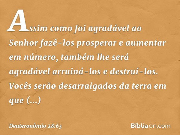 Assim como foi agradável ao Senhor fazê-los prosperar e aumentar em número, também lhe será agradável arruiná-los e destruí-los. Vocês serão desarraigados da te