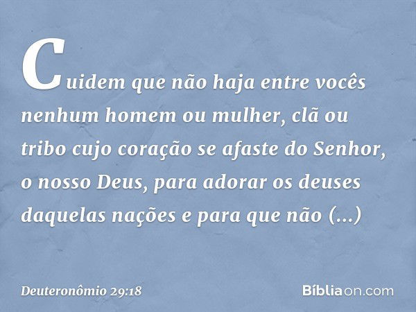 Cuidem que não haja entre vocês nenhum homem ou mulher, clã ou tribo cujo coração se afaste do Senhor, o nosso Deus, para adorar os deuses daquelas nações e par