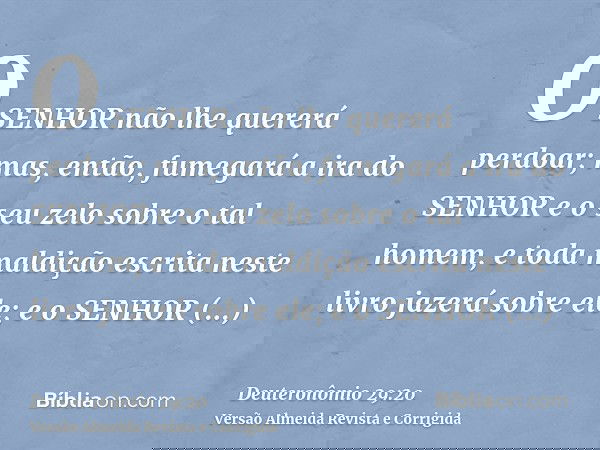 O SENHOR não lhe quererá perdoar; mas, então, fumegará a ira do SENHOR e o seu zelo sobre o tal homem, e toda maldição escrita neste livro jazerá sobre ele; e o