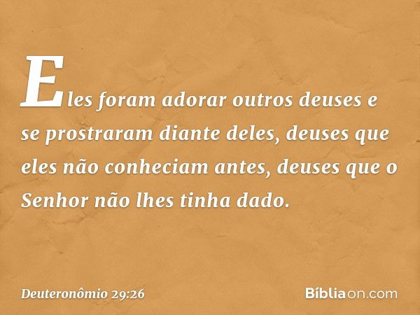 Eles foram adorar outros deuses e se prostraram diante deles, deuses que eles não conheciam antes, deuses que o Senhor não lhes tinha dado. -- Deuteronômio 29:2