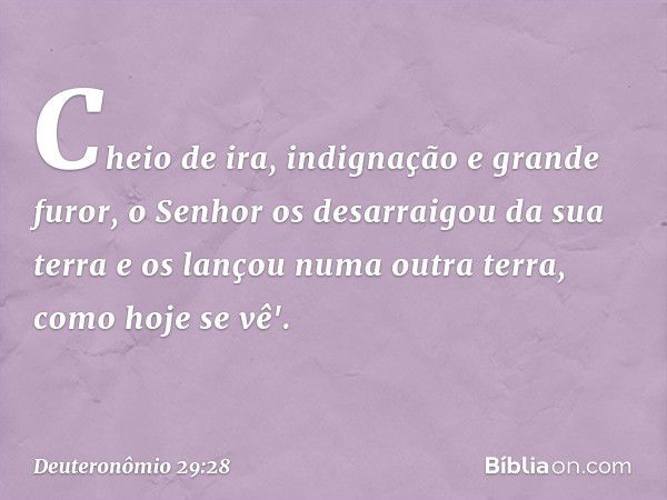 Cheio de ira, indignação e grande furor, o Senhor os desarraigou da sua terra e os lançou numa outra terra, como hoje se vê'. -- Deuteronômio 29:28