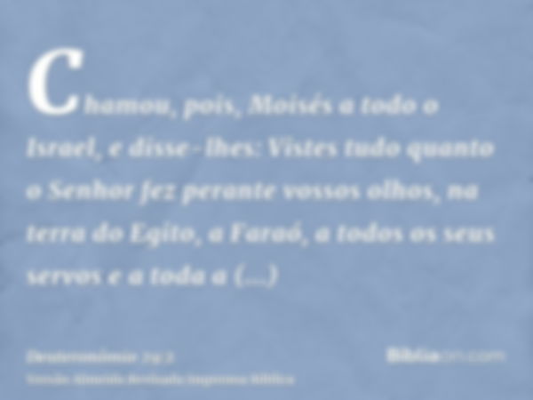 Chamou, pois, Moisés a todo o Israel, e disse-lhes: Vistes tudo quanto o Senhor fez perante vossos olhos, na terra do Egito, a Faraó, a todos os seus servos e a