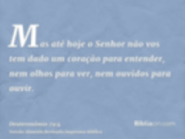 Mas até hoje o Senhor não vos tem dado um coração para entender, nem olhos para ver, nem ouvidos para ouvir.