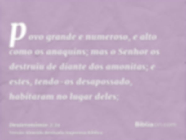 povo grande e numeroso, e alto como os anaquins; mas o Senhor os destruiu de diante dos amonitas; e estes, tendo-os desapossado, habitaram no lugar deles;