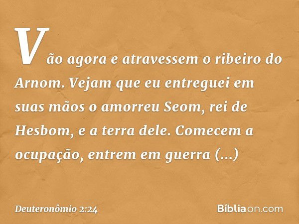 " 'Vão agora e atravessem o ribeiro do Arnom. Vejam que eu entreguei em suas mãos o amorreu Seom, rei de Hesbom, e a terra dele. Comecem a ocupação, entrem em g