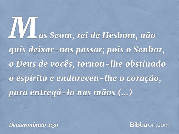 Mas Seom, rei de Hesbom, não quis deixar-nos passar; pois o Senhor, o Deus de vocês, tornou-lhe obstinado o espírito e endureceu-lhe o coração, para entregá-lo 