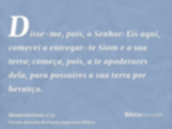 Disse-me, pois, o Senhor: Eis aqui, comecei a entregar-te Siom e a sua terra; começa, pois, a te apoderares dela, para possuíres a sua terra por herança.