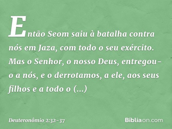 "Então Seom saiu à batalha contra nós em Jaza, com todo o seu exército. Mas o Senhor, o nosso Deus, entregou-o a nós, e o derrotamos, a ele, aos seus filhos e a