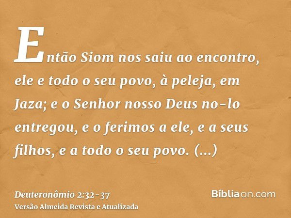 Então Siom nos saiu ao encontro, ele e todo o seu povo, à peleja, em Jaza;e o Senhor nosso Deus no-lo entregou, e o ferimos a ele, e a seus filhos, e a todo o s