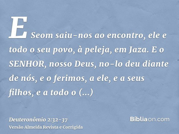 E Seom saiu-nos ao encontro, ele e todo o seu povo, à peleja, em Jaza.E o SENHOR, nosso Deus, no-lo deu diante de nós, e o ferimos, a ele, e a seus filhos, e a 