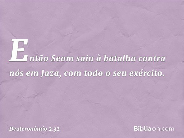 "Então Seom saiu à batalha contra nós em Jaza, com todo o seu exército. -- Deuteronômio 2:32