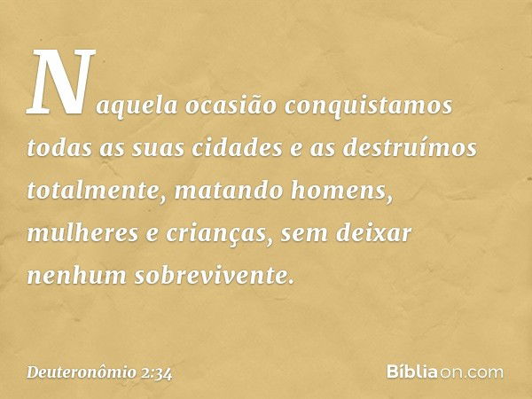 Naquela ocasião conquistamos todas as suas cidades e as destruímos totalmente, matando homens, mulheres e crianças, sem deixar nenhum sobrevivente. -- Deuteronô