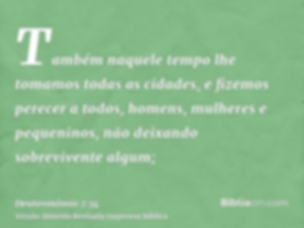 Também naquele tempo lhe tomamos todas as cidades, e fizemos perecer a todos, homens, mulheres e pequeninos, não deixando sobrevivente algum;