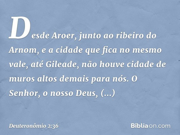 Desde Aroer, junto ao ribeiro do Arnom, e a cidade que fica no mesmo vale, até Gileade, não houve cidade de muros altos demais para nós. O Senhor, o nosso Deus,