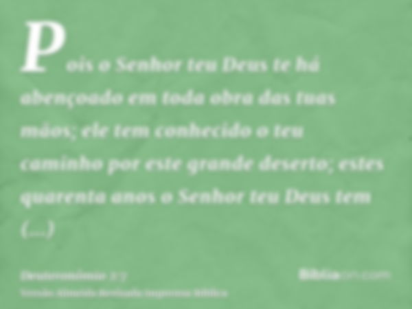 Pois o Senhor teu Deus te há abençoado em toda obra das tuas mãos; ele tem conhecido o teu caminho por este grande deserto; estes quarenta anos o Senhor teu Deu